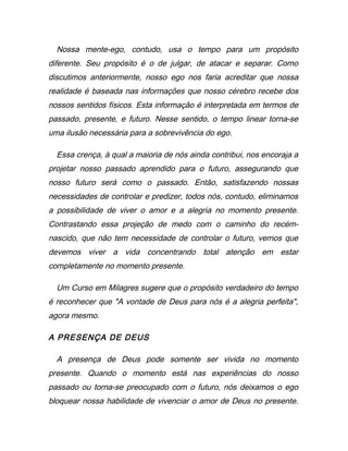Nossa mente-ego, contudo, usa o tempo para um propósito
diferente. Seu propósito é o de julgar, de atacar e separar. Como
discutimos anteriormente, nosso ego nos faria acreditar que nossa
realidade é baseada nas informações que nosso cérebro recebe dos
nossos sentidos físicos. Esta informação é interpretada em termos de
passado, presente, e futuro. Nesse sentido, o tempo linear torna-se
uma ilusão necessária para a sobrevivência do ego.
Essa crença, à qual a maioria de nós ainda contribui, nos encoraja a
projetar nosso passado aprendido para o futuro, assegurando que
nosso futuro será como o passado. Então, satisfazendo nossas
necessidades de controlar e predizer, todos nós, contudo, eliminamos
a possibilidade de viver o amor e a alegria no momento presente.
Contrastando essa projeção de medo com o caminho do recém-
nascido, que não tem necessidade de controlar o futuro, vemos que
devemos viver a vida concentrando total atenção em estar
completamente no momento presente.
Um Curso em Milagres sugere que o propósito verdadeiro do tempo
é reconhecer que "A vontade de Deus para nós é a alegria perfeita",
agora mesmo.
A PRESENÇA DE DEUS
A presença de Deus pode somente ser vivida no momento
presente. Quando o momento está nas experiências do nosso
passado ou torna-se preocupado com o futuro, nós deixamos o ego
bloquear nossa habilidade de vivenciar o amor de Deus no presente.
 