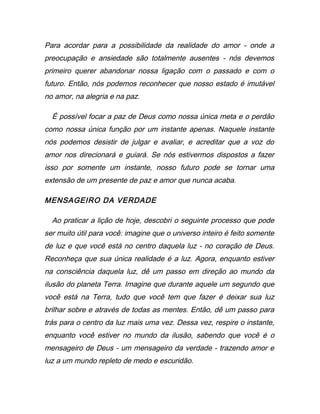 Para acordar para a possibilidade da realidade do amor - onde a
preocupação e ansiedade são totalmente ausentes - nós devemos
primeiro querer abandonar nossa ligação com o passado e com o
futuro. Então, nós podemos reconhecer que nosso estado é imutável
no amor, na alegria e na paz.
É possível focar a paz de Deus como nossa única meta e o perdão
como nossa única função por um instante apenas. Naquele instante
nós podemos desistir de julgar e avaliar, e acreditar que a voz do
amor nos direcionará e guiará. Se nós estivermos dispostos a fazer
isso por somente um instante, nosso futuro pode se tornar uma
extensão de um presente de paz e amor que nunca acaba.
MENSAGEIRO DA VERDADE
Ao praticar a lição de hoje, descobri o seguinte processo que pode
ser muito útil para você: imagine que o universo inteiro é feito somente
de luz e que você está no centro daquela luz - no coração de Deus.
Reconheça que sua única realidade é a luz. Agora, enquanto estiver
na consciência daquela luz, dê um passo em direção ao mundo da
ilusão do planeta Terra. Imagine que durante aquele um segundo que
você está na Terra, tudo que você tem que fazer é deixar sua luz
brilhar sobre e através de todas as mentes. Então, dê um passo para
trás para o centro da luz mais uma vez. Dessa vez, respire o instante,
enquanto você estiver no mundo da ilusão, sabendo que você é o
mensageiro de Deus - um mensageiro da verdade - trazendo amor e
luz a um mundo repleto de medo e escuridão.
 