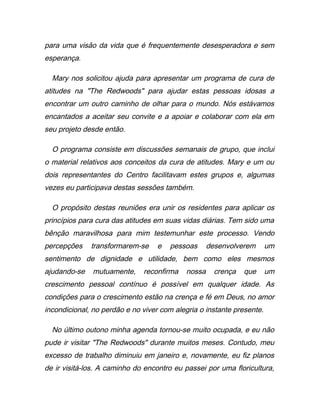 para uma visão da vida que é frequentemente desesperadora e sem
esperança.
Mary nos solicitou ajuda para apresentar um programa de cura de
atitudes na "The Redwoods" para ajudar estas pessoas idosas a
encontrar um outro caminho de olhar para o mundo. Nós estávamos
encantados a aceitar seu convite e a apoiar e colaborar com ela em
seu projeto desde então.
O programa consiste em discussões semanais de grupo, que inclui
o material relativos aos conceitos da cura de atitudes. Mary e um ou
dois representantes do Centro facilitavam estes grupos e, algumas
vezes eu participava destas sessões também.
O propósito destas reuniões era unir os residentes para aplicar os
princípios para cura das atitudes em suas vidas diárias. Tem sido uma
bênção maravilhosa para mim testemunhar este processo. Vendo
percepções transformarem-se e pessoas desenvolverem um
sentimento de dignidade e utilidade, bem como eles mesmos
ajudando-se mutuamente, reconfirma nossa crença que um
crescimento pessoal contínuo é possível em qualquer idade. As
condições para o crescimento estão na crença e fé em Deus, no amor
incondicional, no perdão e no viver com alegria o instante presente.
No último outono minha agenda tornou-se muito ocupada, e eu não
pude ir visitar "The Redwoods" durante muitos meses. Contudo, meu
excesso de trabalho diminuiu em janeiro e, novamente, eu fiz planos
de ir visitá-los. A caminho do encontro eu passei por uma floricultura,
 