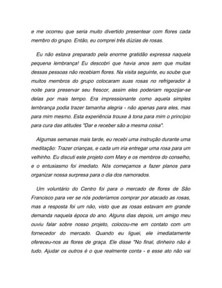 e me ocorreu que seria muito divertido presentear com flores cada
membro do grupo. Então, eu comprei três dúzias de rosas.
Eu não estava preparado pela enorme gratidão expressa naquela
pequena lembrança! Eu descobri que havia anos sem que muitas
dessas pessoas não recebiam flores. Na visita seguinte, eu soube que
muitos membros do grupo colocaram suas rosas no refrigerador à
noite para preservar seu frescor, assim eles poderiam regozijar-se
delas por mais tempo. Era impressionante como aquela simples
lembrança podia trazer tamanha alegria - não apenas para eles, mas
para mim mesmo. Esta experiência trouxe à tona para mim o princípio
para cura das atitudes "Dar e receber são a mesma coisa".
Algumas semanas mais tarde, eu recebi uma instrução durante uma
meditação: Trazer crianças, e cada um iria entregar uma rosa para um
velhinho. Eu discuti este projeto com Mary e os membros do conselho,
e o entusiasmo foi imediato. Nós começamos a fazer planos para
organizar nossa surpresa para o dia dos namorados.
Um voluntário do Centro foi para o mercado de flores de São
Francisco para ver se nós poderíamos comprar por atacado as rosas,
mas a resposta foi um não, visto que as rosas estavam em grande
demanda naquela época do ano. Alguns dias depois, um amigo meu
ouviu falar sobre nosso projeto, colocou-me em contato com um
fornecedor do mercado. Quando eu liguei, ele imediatamente
ofereceu-nos as flores de graça. Ele disse "No final, dinheiro não é
tudo. Ajudar os outros é o que realmente conta - e esse ato não vai
 