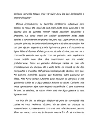 somente torná-los felizes, mas vai fazer meu dia dos namorados o
melhor de todos!"
Depois precisávamos de trezentos contâineres individuais para
colocar as rosas. Os vasos da Bud eram muito caros para nós e me
ocorreu que as garrafas Perrier vazias poderiam solucionar o
problema. Os bares locais em Tiburon cooperaram muito neste
sentido e concordaram em guardá-las para nós. Logo tornou-se claro,
contudo, que não teríamos o suficiente para o dia dos namorados. Foi
daí que alguém sugeriu que nós ligássemos para a Companhia de
Água Mineral Gasosa Calistoga numa cidade vizinha para ver se a
companhia poderia nos ajudar com as garrafas. Nós explicamos
nosso projeto para eles, eles concordaram em nos enviar,
gratuitamente, todas as garrafas Calistoga vazias de que nós
precisássemos. Eu cheguei até o asilo tarde, na manhã do dia dos
namorados e encontrei 350 garrafas Calistoga não abertas, com gás!
No primeiro momento, parecia que tínhamos outro problema em
mãos. Não havia tempo suficiente para esvaziar as garrafas, e nós
queríamos saber se a água gasosa mataria as rosas. Contudo, nós
todos aprendemos algo novo daquela experiência. O que soubemos
foi que, na verdade, as rosas vivem mais em água gasosa do que
água normal!
Ao final do dia, as crianças dirigiram-se para os corredores das
portas de cada residente. Quando ela se abria, as crianças se
apresentavam e presenteavam com uma rosa - dando a cada pessoa
idosa um abraço caloroso, juntamente com a flor. Eu vi sorrisos de
 