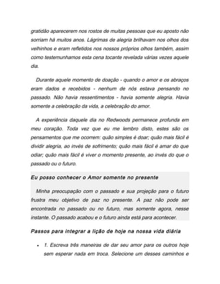 gratidão aparecerem nos rostos de muitas pessoas que eu aposto não
sorriam há muitos anos. Lágrimas de alegria brilhavam nos olhos dos
velhinhos e eram refletidos nos nossos próprios olhos também, assim
como testemunhamos esta cena tocante revelada várias vezes aquele
dia.
Durante aquele momento de doação - quando o amor e os abraços
eram dados e recebidos - nenhum de nós estava pensando no
passado. Não havia ressentimentos - havia somente alegria. Havia
somente a celebração da vida, a celebração do amor.
A experiência daquele dia no Redwoods permanece profunda em
meu coração. Toda vez que eu me lembro disto, estes são os
pensamentos que me ocorrem: quão simples é doar; quão mais fácil é
dividir alegria, ao invés de sofrimento; quão mais fácil é amar do que
odiar; quão mais fácil é viver o momento presente, ao invés do que o
passado ou o futuro.
Eu posso conhecer o Amor somente no presente
Minha preocupação com o passado e sua projeção para o futuro
frustra meu objetivo de paz no presente. A paz não pode ser
encontrada no passado ou no futuro, mas somente agora, nesse
instante. O passado acabou e o futuro ainda está para acontecer.
Passos para integrar a lição de hoje na nossa vida diária
• 1. Escreva três maneiras de dar seu amor para os outros hoje
sem esperar nada em troca. Selecione um desses caminhos e
 