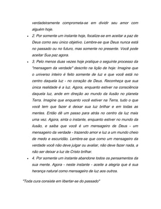 verdadeiramente comprometa-se em dividir seu amor com
alguém hoje.
• 2. Por somente um instante hoje, focalize-se em aceitar a paz de
Deus como seu único objetivo. Lembre-se que Deus nunca está
no passado ou no futuro, mas somente no presente. Você pode
aceitar Sua paz agora.
• 3. Pelo menos duas vezes hoje pratique o seguinte processo da
"mensagem da verdade" descrito na lição de hoje: Imagine que
o universo inteiro é feito somente de luz e que você está no
centro daquela luz - no coração de Deus. Reconheça que sua
única realidade é a luz. Agora, enquanto estiver na consciência
daquela luz, ande em direção ao mundo da ilusão no planeta
Terra. Imagine que enquanto você estiver na Terra, tudo o que
você tem que fazer é deixar sua luz brilhar e em todas as
mentes. Então dê um passo para atrás no centro da luz mais
uma vez. Agora, sinta o instante, enquanto estiver no mundo da
ilusão, e saiba que você é um mensageiro de Deus - um
mensageiro da verdade - trazendo amor e luz a um mundo cheio
de medo e escuridão. Lembre-se que como um mensageiro da
verdade você não deve julgar ou avaliar, não deve fazer nada, a
não ser deixar a luz de Cristo brilhar.
• 4. Por somente um instante abandone todos os pensamentos da
sua mente. Agora - neste instante - aceite a alegria que é sua
herança natural como mensageiro de luz aos outros.
"Toda cura consiste em libertar-se do passado"
 