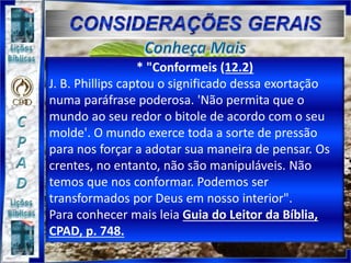 * "Conformeis (12.2)
J. B. Phillips captou o significado dessa exortação
numa paráfrase poderosa. 'Não permita que o
mundo ao seu redor o bitole de acordo com o seu
molde'. O mundo exerce toda a sorte de pressão
para nos forçar a adotar sua maneira de pensar. Os
crentes, no entanto, não são manipuláveis. Não
temos que nos conformar. Podemos ser
transformados por Deus em nosso interior".
Para conhecer mais leia Guia do Leitor da Bíblia,
CPAD, p. 748.
 