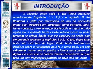 A conexão entre tudo o que Paulo escreveu
anteriormente (capítulos 1 a 11) e o capítulo 12 de
Romanos é feita por intermédio do uso da partícula
grega oun, traduzida em português como portanto, pois.
Nesse contexto, o uso dessa partícula pode se referir a tudo
aquilo que o apóstolo havia escrito anteriormente ou pode
também se referir àquilo que ele escreveu na seção que
compreende somente os capítulos 9 a 11. O fato é que esse
texto não está fora de lugar. Paulo havia tratado em
detalhes sobre a justificação pela fé e como Deus, em sua
soberania, tratou com os gentios e judeus nesse processo.
Agora ele quer que os crentes tomem consciência de que
tudo isso tem implicações práticas na nova vida em Cristo.
 