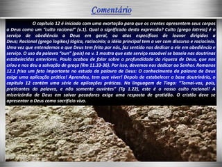 O capítulo 12 é iniciado com uma exortação para que os crentes apresentem seus corpos
a Deus como um “culto racional” (v.1). Qual o significado desta expressão? Culto (grego latreia) é o
serviço de obediência a Deus em geral, ou atos específicos de louvor dirigidos a
Deus; Racional (grego logikos) lógica, raciocínio; a idéia principal tem a ver com discurso e raciocínio.
Uma vez que entendemos o que Deus tem feito por nós, faz sentido nos dedicar a ele em obediência e
serviço. O uso da palavra “oun” (pois) no v. 1 mostra que este serviço razoável se baseia nas doutrinas
estabelecidas anteriores. Paulo acabou de falar sobre a profundidade da riqueza de Deus, que nos
criou e nos deu a salvação de graça (Rm 11.33-36). Por isso, devemos nos dedicar ao Senhor. Romanos
12.1 frisa um fato importante no estudo da palavra de Deus: O conhecimento da palavra de Deus
exige uma aplicação prática! Aprendeu, tem que viver! Depois de estabelecer a base doutrinária, o
capítulo 12 contém uma série de aplicações práticas. Na linguagem de Tiago: “Tornai-vos, pois,
praticantes da palavra, e não somente ouvintes” (Tg 1.22), este é o nosso culto racional! A
misericórdia de Deus em salvar pecadores exige uma resposta de gratidão. O cristão deve se
apresentar a Deus como sacrifício vivo.
 
