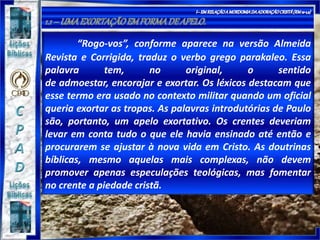 “Rogo-vos”, conforme aparece na versão Almeida
Revista e Corrigida, traduz o verbo grego parakaleo. Essa
palavra tem, no original, o sentido
de admoestar, encorajar e exortar. Os léxicos destacam que
esse termo era usado no contexto militar quando um oficial
queria exortar as tropas. As palavras introdutórias de Paulo
são, portanto, um apelo exortativo. Os crentes deveriam
levar em conta tudo o que ele havia ensinado até então e
procurarem se ajustar à nova vida em Cristo. As doutrinas
bíblicas, mesmo aquelas mais complexas, não devem
promover apenas especulações teológicas, mas fomentar
no crente a piedade cristã.
 