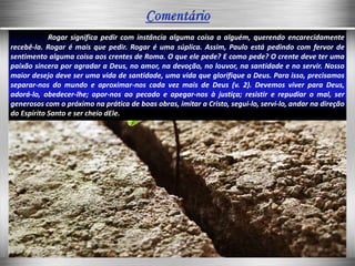 Rogar significa pedir com instância alguma coisa a alguém, querendo encarecidamente
recebê-la. Rogar é mais que pedir. Rogar é uma súplica. Assim, Paulo está pedindo com fervor de
sentimento alguma coisa aos crentes de Roma. O que ele pede? E como pede? O crente deve ter uma
paixão sincera por agradar a Deus, no amor, na devoção, no louvor, na santidade e no servir. Nosso
maior desejo deve ser uma vida de santidade, uma vida que glorifique a Deus. Para isso, precisamos
separar-nos do mundo e aproximar-nos cada vez mais de Deus (v. 2). Devemos viver para Deus,
adorá-lo, obedecer-lhe; opor-nos ao pecado e apegar-nos à justiça; resistir e repudiar o mal, ser
generosos com o próximo na prática de boas obras, imitar a Cristo, segui-lo, servi-lo, andar na direção
do Espírito Santo e ser cheio dEle.
 
