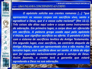O apóstolo solicita aos crentes romanos [...] “que
apresenteis os vossos corpos em sacrifício vivo, santo e
agradável a Deus, que é o vosso culto racional” (Rm 12.1).
Três coisas são ditas aqui sobre o corpo como instrumento
de adoração. Em primeiro lugar, o corpo deve ser oferecido
em sacrifício. A palavra grega usada aqui pelo apóstolo
é thüsia, que significa sacrifício ou oferta. O paralelo é feito
com o sistema de sacrifícios levítico do Antigo Testamento.
Em segundo lugar, esse sacrifício, ao contrário daquele da
Antiga Aliança, deve ser apresentado vivo e não morto. Em
terceiro lugar, esse sacrifício deve ser santo. A ideia de algo
que foi separado exclusivamente para o serviço de Deus.
Assim fazendo, o crente terá a garantia que estará
agradando a Deus na sua adoração.
 