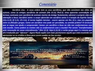 Sacrifício vivo - A nova ordem tem os seus sacrifícios, que não consistem nas vidas de
outrem, como os antigos sacrifícios de animais (Hb 13.15; lPe2.5). Uma aparente contradição de
termos; contraste com sacrifício de animais mortos do Antigo Testamento; oferecer a própria vida em
adoração a Deus; Sacrifício santo: o corpo oferecido em sacrifício santo é o templo do Espírito Santo
(1Co 6.19; Ef 2.21; 1Ts 4.4). O termo logikên latreian - ocorre apenas em Rm 12.1, mas era popular
entre os filósofos gregos. Como um sacrifício vivo pode ser percebido, no sentido prático? O versículo
que se segue nos ajuda a compreender: Somos um sacrifício a Deus ao não nos conformarmos com
este mundo. Como podem os crentes não se conformarem com o mundo? Por serem "transformados
pela renovação do vosso entendimento." (Rm 12.2). Veja 6.13,19; o verbo grego aqui é o mesmo que
ali é traduzido por "oferecer". Agora Paulo expõe com mais pormenores aquilo que está envolvido em
apresentar-se os cristãos a Deus para serem usados no Seu serviço.
 