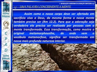 Assim como o nosso corpo deve ser ofertado em
sacrifício vivo a Deus, da mesma forma a nossa mente
também precisa ser (Rm 12.2). Para que a adoração seja
verdadeira ela precisa ser realizada por pessoas com a
mente transformada. Essa transformação, como mostra o
original metamorphousthe, de onde vem o
vocábulo metamorfose, significa ser transformado em
nossa mais profunda natureza interior.
 