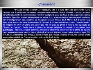 "O vosso serviço racional" ou "razoável", isto é, o culto oferecido pela mente e pelo
coração, este é o culto que os crentes, como criaturas racionais, devem oferecer. O serviço prestado
por vidas obedientes é a única resposta razoável ou lógica à graça de Deus. O não conformismo com o
mundo só é possível através da renovação da mente (v. 2). O verbo grego é metamorphoõ, traduzido
por "transfigurar-se" nas narrativas da transfiguração em Mateus 17.2; Marcos 9.2. O único outro
lugar onde aparece no Novo Testamento é 2 Coríntios 3.18, referindo-se aos crentes "transformados"
na imagem do Filho "de glória em glória" (ou "de um grau de glória a outro") pela operação do
"Senhor, o Espírito". Paulo evoca a figura do serviço religioso do templo e acrescenta uma
qualificação - racional, ou seja, espiritual, integral; o sacerdócio cristão não há a oferta de alguma
coisa, em certo tempo e espaço, mas a oferta de si mesmo à Deus o tempo todo e em todo lugar (Ver
Jo 4.21-24). Finalizando este tópico, é digno de nota que o nosso sacrifício é vivo pela vida de Cristo,
santo pela santidade de Cristo e aceitável pela perfeição de Cristo.
 