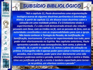 “Até o capítulo 11, Paulo desenvolveu uma argumentação
teológica acerca de algumas doutrinas pertinentes à Soteriologia
Bíblica. A partir do capítulo 12, ele disseca essas doutrinas sobre a
salvação em uma realidade prática. É o Cristianismo vivido e
experimentado. É a vida cristã demonstrada através das relações
pessoais com Deus, com os irmãos na fé, com as pessoas de fora, com as
autoridades constituídas e com as responsabilidades para com a igreja.
Não basta conhecer a Teologia do Pecado, da Justificação, da
Santificação, teoricamente. É preciso ter experimentado isso tudo, para
poder viver vitoriosamente no Espírito. Nos capítulos anteriores, Paulo
apresenta o pecado e suas consequências, bem como, o plano de
salvação. Já, a partir do capítulo 12, temos o plano da salvação na
prática. O Evangelho não é apenas poder para salvar o homem dos seus
pecados, mas é também, poder para viver diariamente uma vida
vitoriosa e poderosa contra o pecado, contra o mundo e contra o Diabo.
Uma vez justificado pela fé, o crente é também capacitado para tornar-
se na prática, um vitorioso contra o pecado”
 
