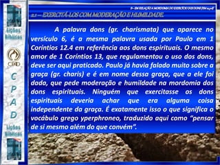 A palavra dons (gr. charismata) que aparece no
versículo 6, é a mesma palavra usada por Paulo em 1
Coríntios 12.4 em referência aos dons espirituais. O mesmo
amor de 1 Coríntios 13, que regulamentou o uso dos dons,
deve ser aqui praticado. Paulo já havia falado muito sobre a
graça (gr. charis) e é em nome dessa graça, que a ele foi
dada, que pede moderação e humildade na mordomia dos
dons espirituais. Ninguém que exercitasse os dons
espirituais deveria achar que era alguma coisa
independente da graça. É exatamente isso o que significa o
vocábulo grego yperphroneo, traduzido aqui como “pensar
de si mesmo além do que convém”.
 