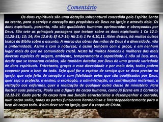 Os dons espirituais são uma dotação sobrenatural concedida pelo Espírito Santo
ao crente, para o serviço e execução dos propósitos de Deus na igreja e através dela. Os
dons espirituais, portanto, não são qualidades humanas aprimoradas e abençoadas por
Deus. São sete as principais passagens que tratam sobre os dons espirituais: 1 Co 12.1-
11,28-31; 13; 14; Rm 12.6-8; Ef 4.7-16; Hb 2.4; 1 Pe 4.10,11. Além destas, há muitos outros
textos da Bíblia sobre o assunto. A marca das obras das mãos de Deus é a diversidade, não
a uniformidade. Assim é com a natureza; é assim também com a graça, e em nenhum
lugar mais do que na comunidade cristã. Nesta há muitos homens e mulheres das mais
diversas espécies de origem, ambiente, temperamento e capacidade. E não só isso, mas,
desde que se tornaram cristãos, são também dotados por Deus de uma grande variedade
de dons espirituais. Entretanto, graças a essa diversidade e por meio dela, todos podem
cooperar para o bem do todo. Seja qual for a espécie de serviço que se deva prestar na
igreja, que seja feito de coração e com fidelidade pelos que são qualificados por Deus,
quer seja a profecia, o ensino, a exortação, a administração, as contribuições materiais, a
visitação aos enfermos, quer a realização de qualquer outra classe de ministério. Para
ilustrar suas palavras, Paulo usa a figura do corpo humano, como já fizera em 1 Coríntios
12.12-27. Cada parte do corpo tem sua função característica a desempenhar e contudo,
num corpo sadio, todas as partes funcionam harmoniosa e Ínterdependentemente para o
bem do corpo todo. Assim deve ser na igreja, que é o corpo de Cristo.
 