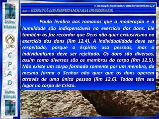 Paulo lembra aos romanos que a moderação e a
humildade são indispensáveis no exercício dos dons. Ele
também os faz recordar que Deus não quer exclusivismo no
exercício dos dons (Rm 12.4). A individualidade deve ser
respeitada, porque o Espírito usa pessoas, mas o
individualismo deve ser rejeitado. Os dons são diversos,
assim como diversos são os membros do corpo (Rm 12.5).
Não existe um corpo formado somente por um membro, da
mesma forma o Senhor não quer que os dons operem
através de uma única pessoa (Rm 12.6). Todos têm seu
lugar no corpo de Cristo.
 