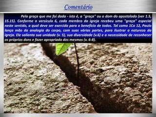 Pela graça que me foi dada - isto é, a "graça" ou o dom do apostolado (ver 1.5,
15.15). Conforme o versículo 6, cada membro da igreja recebeu uma "graça" especial
neste sentido, a qual deve ser exercida para o benefício de todos. Tal como 1Co 12, Paulo
lança mão da analogia do corpo, com suas várias partes, para ilustrar a natureza da
igreja. Ele salienta sua unidade (v. 5), sua diversidade (v.6) e a necessidade de reconhecer
os próprios dons e fazer apropriado dos mesmos (v. 6-8).
 