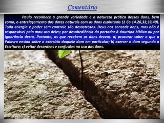 Paulo reconhece a grande variedade e a natureza prática desses dons, bem
como, o entrelaçamento dos dotes naturais com os dons espirituais (1 Co 14.26,32,33,40).
Toda energia e poder sem controle são desastrosos. Deus nos concede dons, mas não é
responsável pelo mau uso deles; por desobediência do portador à doutrina bíblica ou por
ignorância desta. Portanto, os que recebem os dons devem: a) procurar saber o que a
Palavra ensina sobre o exercício daquele dom em particular; b) exercer o dom segundo a
Escritura; c) evitar desordens e confusões no uso dos dons.
 