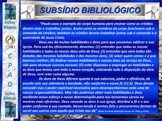 “Paulo usou o exemplo do corpo humano para ensinar como os cristãos
devem viver e trabalhar juntos. Assim como os membros do corpo funcionam sob o
comando do cérebro, também os cristãos devem trabalhar juntos sob o comando e a
autoridade de Jesus Cristo.
Deus nos dá muitas habilidades e dons para que possamos edificar a sua
igreja. Para usá-los eficientemente, devemos: (1) entender que todas as nossas
habilidades e todos os nossos dons vêm de Deus; (2) entender que nem todos são
dotados das mesmas habilidades e dos mesmos dons; (3) saber quem somos e o que
fazemos melhor; (4) dedicar nossas habilidades e nossos dons ao serviço de Deus,
não para alcançar sucesso pessoal; (5) estar dispostos a empregar as habilidades e
os dons que temos com todo o nosso coração, colocando tudo à disposição da obra
de Deus, sem reter coisa alguma.
Os dons de Deus diferem quanto à sua natureza, poder e eficiência, de
acordo com sua sabedoria e bondade, não conforme a nossa fé (12.6). Deus deseja
conceder-nos o poder espiritual necessário para desempenharmos cada uma de
nossas responsabilidades. Mas não podemos obter mais habilidades e dons
mediante nosso esforço e nossa determinação para nos tornarmos servos ou
mestres mais eficientes. Deus concede os dons à sua igreja, distribui a fé e o seu
poder conforme a sua vontade. Nossa tarefa é sermos fiéis e procurarmos formas de
servir aos outros com aquilo que Cristo nos dá” (Bíblia de Estudo Aplicação Pessoal. RJ: CPAD, p.1572).
 