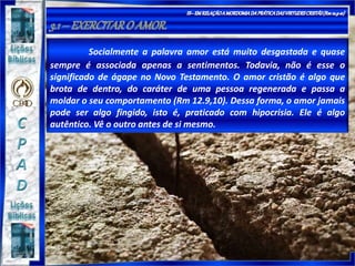 Socialmente a palavra amor está muito desgastada e quase
sempre é associada apenas a sentimentos. Todavia, não é esse o
significado de ágape no Novo Testamento. O amor cristão é algo que
brota de dentro, do caráter de uma pessoa regenerada e passa a
moldar o seu comportamento (Rm 12.9,10). Dessa forma, o amor jamais
pode ser algo fingido, isto é, praticado com hipocrisia. Ele é algo
autêntico. Vê o outro antes de si mesmo.
 