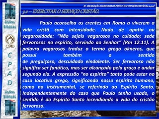Paulo aconselha os crentes em Roma a viverem a
vida cristã com intensidade. Nada de apatia ou
vagarosidade: “Não sejais vagarosos no cuidado; sede
fervorosos no espírito, servindo ao Senhor” (Rm 12.11). A
palavra vagarosos traduz o termo grego okneros, que
possui também o sentido
de preguiçoso, descuidado eindolente. Ser fervoroso não
significa ser fanático, mas ser alcançado pela graça e andar
segundo ela. A expressão “no espírito” tanto pode estar no
caso locativo grego, significando nosso espírito humano,
como no instrumental, se referindo ao Espírito Santo.
Independentemente do caso que Paulo tenha usado, o
sentido é do Espírito Santo incendiando a vida do cristão
fervoroso.
 