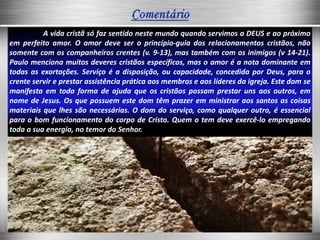 A vida cristã só faz sentido neste mundo quando servimos a DEUS e ao próximo
em perfeito amor. O amor deve ser o princípio-guia dos relacionamentos cristãos, não
somente com os companheiros crentes (v. 9-13), mas também com os inimigos (v 14-21).
Paulo menciona muitos deveres cristãos específicos, mas o amor é a nota dominante em
todas as exortações. Serviço é a disposição, ou capacidade, concedida por Deus, para o
crente servir e prestar assistência prática aos membros e aos líderes da igreja. Este dom se
manifesta em toda forma de ajuda que os cristãos possam prestar uns aos outros, em
nome de Jesus. Os que possuem este dom têm prazer em ministrar aos santos as coisas
materiais que lhes são necessárias. O dom do serviço, como qualquer outro, é essencial
para o bom funcionamento do corpo de Cristo. Quem o tem deve exercê-lo empregando
toda a sua energia, no temor do Senhor.
 