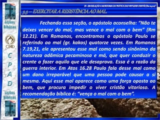 Fechando essa seção, o apóstolo aconselha: “Não te
deixes vencer do mal, mas vence o mal com o bem” (Rm
12.21). Em Romanos, encontramos o apóstolo Paulo se
referindo ao mal (gr. kakos) quatorze vezes. Em Romanos
7.19,21, ele apresentou esse mal como sendo sinônimo da
natureza adâmica pecaminosa e má, que quer conduzir o
crente a fazer aquilo que ele desaprova. Essa é a razão da
guerra interior. Em Atos 16.28 Paulo fala desse mal como
um dano irreparável que uma pessoa pode causar a si
mesma. Aqui esse mal aparece como uma força oposta ao
bem, que procura impedir o viver cristão vitorioso. A
recomendação bíblica é: “vença o mal com o bem”.
 