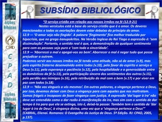 “O serviço cristão em relação aos nossos irmãos na fé (12.9-21)
Nestes versículos está a base do serviço cristão que é o amor. Os deveres
mencionados e todas as exortações devem estar debaixo do princípio do amor.
12.9 — ‘O amor seja não fingido’. A palavra ‘fingimento’ fica melhor traduzida por
hipocrisia, que no grego éanupokritos. Na Versão Inglesa do Rei Tiago a expressão é: ‘sem
dissimulação’. Portanto, o sentido real é que, a demonstração de qualquer sentimento
para com as pessoas seja puro e ‘com toda a sinceridade’.
12.9 — ‘Aborrecei o mal e apegai-vos ao bem’. Aborrecer o mal é negar tudo que possa
prejudicar a outrem.
Podemos servir aos nossos irmãos na fé tendo uma atitude, não só de amor (v.9), mas
pelo espírito fraterno desenvolvido entre todos (v.10), pelo favor do espírito e serviço a
Deus (v.11), pela esperança e paciência (v.12), pela hospitalidade e a generosidade entre
os domésticos da fé (v.13), pela participação sincera dos sentimentos dos outros (v.15),
pelo perdão aos inimigos (v.16), pela retribuição do mal com o bem (v.17) e por viver em
paz com todos (v.18).
12.9 — ‘Não vos vingueis a vós mesmos’. Em outras palavras, a vingança pertence a Deus,
por isso, devemos deixar com Deus a vingança para com aqueles que nos maltratam.
Somos frágeis e incapazes de fazer vingança com justiça. A expressão ‘daí lugar à ira’ não
deve ser entendida como o dar razão à manifestação da ira, mas sim com o sentido de dar
tempo à ira para que ela se extinga, isto é, deixá-la passar. Também tem o sentido de ‘dar
lugar à ira de Deus’, à vingança divina, uma vez que a ‘vingança pertence a Deus’”
(CABRAL, Elienai. Romanos: O Evangelho da Justiça de Deus. 5ª Edição. RJ: CPAD, 2005,
p.137).
 