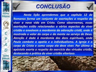 Nesta lição aprendemos que o capítulo 12 de
Romanos forma um conjunto de exortações a respeito do
viver a nova vida em Cristo. Como observamos, essas
exortações estão relacionadas a vários aspectos do viver
cristão e envolvem a mordomia da adoração cristã, onde é
mostrado o valor do corpo e da mente no serviço de Deus.
Atenção é dada à mordomia dos dons espirituais, onde
Paulo combate a apatia e o individualismo. A Igreja é o
corpo de Cristo e como corpo ela deve viver. Por último o
apóstolo exorta a respeito do exercício das virtudes cristãs,
destacando a prática do viver cristão vitorioso.
 