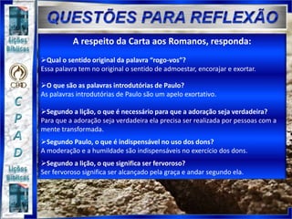 A respeito da Carta aos Romanos, responda:
Qual o sentido original da palavra “rogo-vos”?
Essa palavra tem no original o sentido de admoestar, encorajar e exortar.
O que são as palavras introdutórias de Paulo?
As palavras introdutórias de Paulo são um apelo exortativo.
Segundo a lição, o que é necessário para que a adoração seja verdadeira?
Para que a adoração seja verdadeira ela precisa ser realizada por pessoas com a
mente transformada.
Segundo Paulo, o que é indispensável no uso dos dons?
A moderação e a humildade são indispensáveis no exercício dos dons.
Segundo a lição, o que significa ser fervoroso?
Ser fervoroso significa ser alcançado pela graça e andar segundo ela.
 