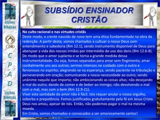 No culto racional e nas virtudes cristãs
Deste modo, o crente nascido de novo tem uma ética fundamentada na obra da
redenção. A partir desta, somos chamados a cultuar o nosso Deus com
entendimento e sabedoria (Rm 12.1), sendo instrumento disponível de Deus para
abençoar a vida dos nossos irmãos por intermédio do uso dos dons (Rm 12.6-8).
De modo que o amor suplanta e se torna a grande medida dessa
instrumentalidade. Ou seja, fomos separados para amar sem fingimento; amar
cordialmente uns aos outros; sermos intensos no cuidado com o outro e
fervorosos no espírito; alegrando-se na esperança, sendo paciente na tribulação e
perseverando em oração; comunicando a nossa necessidade ao outro; sendo
unânime naquilo que importa; não ambicionando as coisas altas; não desejando
o mal do outro; dando de comer e de beber ao inimigo; não devolvendo o mal
com o mal, mas com o bem (Rm 12.9-21).
Viver esta santidade do amor não é fácil. Isto requer anular o nosso orgulho,
soberba e prepotência. Fomos justificados gratuitamente pela fé em Jesus Cristo.
Deus nos amou, apesar de nós. Então, não podemos pagar o mal na mesma
moeda.
Em Cristo, somos chamados e convocados a ser amorosamente santos!
 