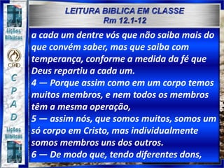 a cada um dentre vós que não saiba mais do
que convém saber, mas que saiba com
temperança, conforme a medida da fé que
Deus repartiu a cada um.
4 — Porque assim como em um corpo temos
muitos membros, e nem todos os membros
têm a mesma operação,
5 — assim nós, que somos muitos, somos um
só corpo em Cristo, mas individualmente
somos membros uns dos outros.
6 — De modo que, tendo diferentes dons,
 