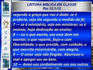 segundo a graça que nos é dada: se é
profecia, seja ela segundo a medida da fé;
7 — se é ministério, seja em ministrar; se é
ensinar, haja dedicação ao ensino;
8 — ou o que exorta, use esse dom em
exortar; o que reparte, faça-o com
liberalidade; o que preside, com cuidado; o
que exercita misericórdia, com alegria.
9 — O amor seja não fingido. Aborrecei o
mal e apegai-vos ao bem.
10 — Amai-vos cordialmente uns aos outros
 