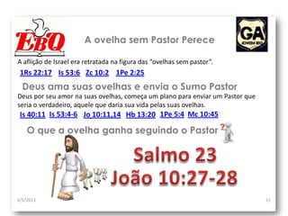 A ovelha sem Pastor Perece
6/5/2013 11
A aflição de Israel era retratada na figura das “ovelhas sem pastor”.
1Rs 22:17
Deus por seu amor na suas ovelhas, começa um plano para enviar um Pastor que
seria o verdadeiro, aquele que daria sua vida pelas suas ovelhas.
Deus ama suas ovelhas e envia o Sumo Pastor
Jo 10:11,14
Is 53:6 Zc 10:2 1Pe 2:25
Is 40:11 Hb 13:20 1Pe 5:4 Mc 10:45
O que a ovelha ganha seguindo o Pastor
Is 53:4-6
 