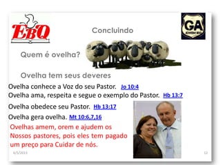 6/5/2013 12
Concluindo
Ovelha conhece a Voz do seu Pastor.
Quem é ovelha?
Ovelha tem seus deveres
Jo 10:4
Ovelha ama, respeita e segue o exemplo do Pastor. Hb 13:7
Ovelha obedece seu Pastor. Hb 13:17
Ovelha gera ovelha. Mt 10:6,7,16
Ovelhas amem, orem e ajudem os
Nossos pastores, pois eles tem pagado
um preço para Cuidar de nós.
 