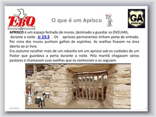 O que é um Aprisco
6/5/2013 5
APRISCO é um espaço fechado de muros, destinado a guardar as OVELHAS,
durante a noite. . Os apriscos permanentes tinham porta de entrada.
Por cima dos muros punham galhos de espinhos. As ovelhas ficavam na área
aberta ao ar livre.
Era costume recolher mais de um rebanho em um aprisco sob os cuidados de um
Pastor que guardava a porta durante a noite. Pela manhã chegavam vários
pastores e chamavam suas ovelhas que os conheciam e os seguiam.
Jr 23:3
 