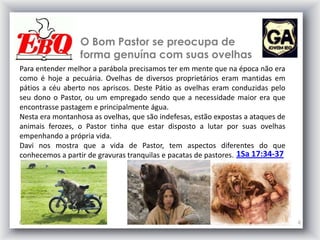 O Bom Pastor se preocupa de
forma genuína com suas ovelhas
6/5/2013 6
Para entender melhor a parábola precisamos ter em mente que na época não era
como é hoje a pecuária. Ovelhas de diversos proprietários eram mantidas em
pátios a céu aberto nos apriscos. Deste Pátio as ovelhas eram conduzidas pelo
seu dono o Pastor, ou um empregado sendo que a necessidade maior era que
encontrasse pastagem e principalmente água.
Nesta era montanhosa as ovelhas, que são indefesas, estão expostas a ataques de
animais ferozes, o Pastor tinha que estar disposto a lutar por suas ovelhas
empenhando a própria vida.
Davi nos mostra que a vida de Pastor, tem aspectos diferentes do que
conhecemos a partir de gravuras tranquilas e pacatas de pastores. 1Sa 17:34-37
 