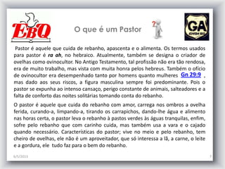 O que é um Pastor
6/5/2013 7
Pastor é aquele que cuida de rebanho, apascenta e o alimenta. Os termos usados
para pastor é ra ah, no hebraico. Atualmente, também se designa o criador de
ovelhas como ovinocultor. No Antigo Testamento, tal profissão não era tão rendosa,
era de muito trabalho, mas vista com muita honra pelos hebreus. Também o ofício
de ovinocultor era desempenhado tanto por homens quanto mulheres ,
mas dado aos seus riscos, a figura masculina sempre foi predominante. Pois o
pastor se expunha ao intenso cansaço, perigo constante de animais, salteadores e a
falta de conforto das noites solitárias tomando conta do rebanho.
O pastor é aquele que cuida do rebanho com amor, carrega nos ombros a ovelha
ferida, curando-a, limpando-a, tirando os carrapichos, dando-lhe água e alimento
nas horas certa, o pastor leva o rebanho à pastos verdes às águas tranquilas, enfim,
sofre pelo rebanho que com carinho cuida, mas também usa a vara e o cajado
quando necessário. Características do pastor; vive no meio e pelo rebanho, tem
cheiro de ovelhas, ele não é um aproveitador, que só interessa a lã, a carne, o leite
e a gordura, ele tudo faz para o bem do rebanho.
Gn 29:9
 