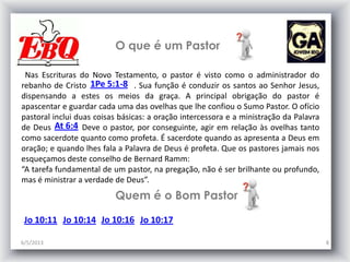 O que é um Pastor
6/5/2013 8
Nas Escrituras do Novo Testamento, o pastor é visto como o administrador do
rebanho de Cristo . Sua função é conduzir os santos ao Senhor Jesus,
dispensando a estes os meios da graça. A principal obrigação do pastor é
apascentar e guardar cada uma das ovelhas que lhe confiou o Sumo Pastor. O ofício
pastoral inclui duas coisas básicas: a oração intercessora e a ministração da Palavra
de Deus . Deve o pastor, por conseguinte, agir em relação às ovelhas tanto
como sacerdote quanto como profeta. É sacerdote quando as apresenta a Deus em
oração; e quando lhes fala a Palavra de Deus é profeta. Que os pastores jamais nos
esqueçamos deste conselho de Bernard Ramm:
“A tarefa fundamental de um pastor, na pregação, não é ser brilhante ou profundo,
mas é ministrar a verdade de Deus”.
1Pe 5:1-8
At 6:4
Jo 10:11 Jo 10:14 Jo 10:16 Jo 10:17
Quem é o Bom Pastor
 