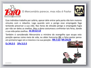 O Mercenário parece, mas não é Pastor
6/5/2013 9
Jo 10:12-13
Mt 7:15
Esse indivíduo trabalha por salário, apesar dele entrar pela porta não tem maiores
vínculos com o rebanho. Logo quando vem o perigo esse empregado foge
tentando preservar a sua vida. Nas horas de elevado perigo o empregado fugia
por não ser deles as ovelhas. Mas o dono costumava a enfrentar tais feras, dando
a sua vida pelas ovelhas.
Também é considerado Mercenário o ministro do evangelho que ocupa esta
posição apenas como meio de vida, ou obter honrarias ($), o falso pastor pensa
em primeiro lugar em si mesmo e na sua posição . Mt 24:24
Ez 34:2-5 1Pe 5:2-3
 