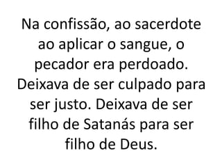 Na confissão, ao sacerdote
ao aplicar o sangue, o
pecador era perdoado.
Deixava de ser culpado para
ser justo. Deixava de ser
filho de Satanás para ser
filho de Deus.
