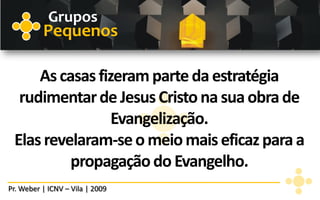 Grupos
          Pequenos

     As casas fizeram parte da estratégia
  rudimentar de Jesus Cristo na sua obra de
                 Evangelização.
 Elas revelaram-se o meio mais eficaz para a
          propagação do Evangelho.
Pr. Weber | ICNV – Vila | 2009
 