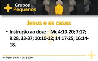Grupos
          Pequenos

                        Jesus e as casas
   • Instrução ao doze – Mc 4:10-20; 7:17;
     9:28, 33-37; 10:10-12; 14:17-25; 16:14-
     18.

Pr. Weber | ICNV – Vila | 2009
 