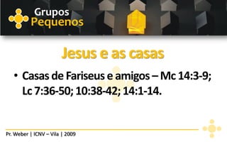 Grupos
          Pequenos

                        Jesus e as casas
   • Casas de Fariseus e amigos – Mc 14:3-9;
     Lc 7:36-50; 10:38-42; 14:1-14.


Pr. Weber | ICNV – Vila | 2009
 