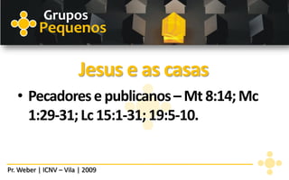 Grupos
          Pequenos

                        Jesus e as casas
   • Pecadores e publicanos – Mt 8:14; Mc
     1:29-31; Lc 15:1-31; 19:5-10.


Pr. Weber | ICNV – Vila | 2009
 