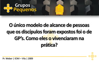 Grupos
          Pequenos

    O único modelo de alcance de pessoas
   que os discípulos foram expostos foi o de
      GP’s. Como eles o vivenciaram na
                   prática?

Pr. Weber | ICNV – Vila | 2009
 
