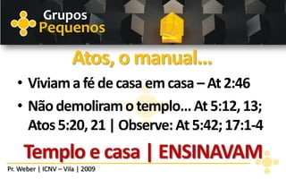 Grupos
          Pequenos

                      Atos, o manual...
   • Viviam a fé de casa em casa – At 2:46
   • Não demoliram o templo... At 5:12, 13;
     Atos 5:20, 21 | Observe: At 5:42; 17:1-4
     Templo e casa | ENSINAVAM
Pr. Weber | ICNV – Vila | 2009
 