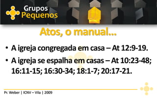 Grupos
          Pequenos

                      Atos, o manual...
• A igreja congregada em casa – At 12:9-19.
• A igreja se espalha em casas – At 10:23-48;
  16:11-15; 16:30-34; 18:1-7; 20:17-21.

Pr. Weber | ICNV – Vila | 2009
 