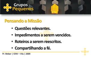 Grupos
          Pequenos

  Pensando a Missão
         •   Questões relevantes.
         •   Impedimentos a serem vencidos.
         •   Roteiros a serem reescritos.
         •   Compartilhando a fé.
Pr. Weber | ICNV – Vila | 2009
 