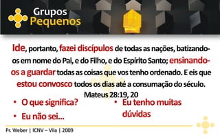 Grupos
          Pequenos

  Ide, portanto, fazei discípulos de todas as nações, batizando-
  os em nome do Pai, e do Filho, e do Espírito Santo; ensinando-
  os a guardar todas as coisas que vos tenho ordenado. E eis que
   estou convosco todos os dias até a consumação do século.
                        Mateus 28:19, 20
   • O que significa?            • Eu tenho muitas
   • Eu não sei...                 dúvidas
Pr. Weber | ICNV – Vila | 2009
 